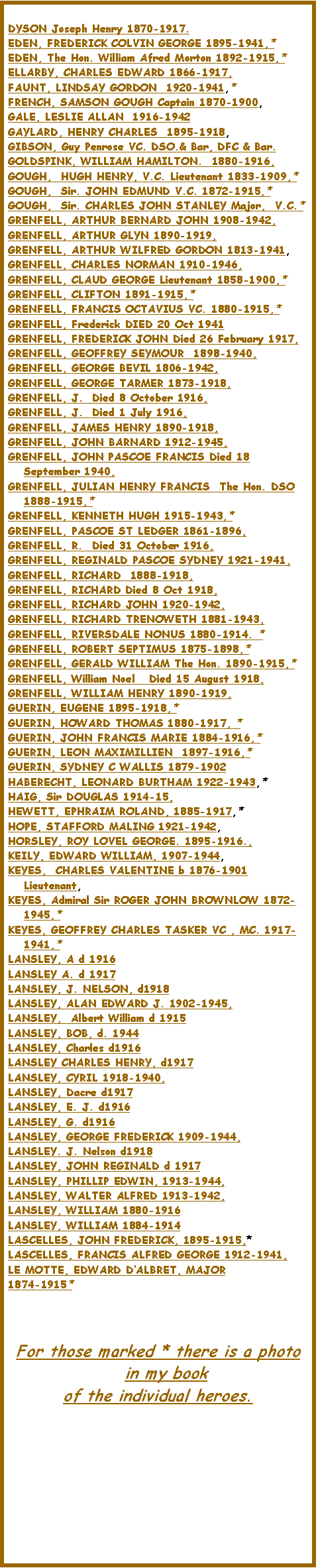 Text Box: DYSON Joseph Henry 1870-1917.EDEN, FREDERICK COLVIN GEORGE 1895-1941,*  EDEN, The Hon. William Afred Morton 1892-1915,*  ELLARBY, CHARLES EDWARD 1866-1917, FAUNT, LINDSAY GORDON  1920-1941,*  FRENCH, SAMSON GOUGH Captain 1870-1900, GALE, LESLIE ALLAN  1916-1942GAYLARD, HENRY CHARLES  1895-1918, GIBSON, Guy Penrose VC. DSO.& Bar, DFC & Bar.GOLDSPINK, WILLIAM HAMILTON.  1880-1916, GOUGH,  HUGH HENRY, V.C. Lieutenant 1833-1909,*  GOUGH,  Sir. JOHN EDMUND V.C. 1872-1915,*  GOUGH,  Sir. CHARLES JOHN STANLEY Major,  V.C.*  GRENFELL, ARTHUR BERNARD JOHN 1908-1942, GRENFELL, ARTHUR GLYN 1890-1919, GRENFELL, ARTHUR WILFRED GORDON 1813-1941, GRENFELL, CHARLES NORMAN 1910-1946, GRENFELL, CLAUD GEORGE Lieutenant 1858-1900,*  GRENFELL, CLIFTON 1891-1915,*  GRENFELL, FRANCIS OCTAVIUS VC. 1880-1915,*  GRENFELL, Frederick DIED 20 Oct 1941 GRENFELL, FREDERICK JOHN Died 26 February 1917, GRENFELL, GEOFFREY SEYMOUR  1898-1940, GRENFELL, GEORGE BEVIL 1806-1942, GRENFELL, GEORGE TARMER 1873-1918, GRENFELL, J.  Died 8 October 1916, GRENFELL, J.  Died 1 July 1916, GRENFELL, JAMES HENRY 1890-1918, GRENFELL, JOHN BARNARD 1912-1945, GRENFELL, JOHN PASCOE FRANCIS Died 18 September 1940, GRENFELL, JULIAN HENRY FRANCIS  The Hon. DSO 1888-1915,*  GRENFELL, KENNETH HUGH 1915-1943,*  GRENFELL, PASCOE ST LEDGER 1861-1896, GRENFELL, R.  Died 31 October 1916, GRENFELL, REGINALD PASCOE SYDNEY 1921-1941, GRENFELL, RICHARD  1888-1918, GRENFELL, RICHARD Died 8 Oct 1918, GRENFELL, RICHARD JOHN 1920-1942, GRENFELL, RICHARD TRENOWETH 1881-1943, GRENFELL, RIVERSDALE NONUS 1880-1914. * GRENFELL, ROBERT SEPTIMUS 1875-1898,*  GRENFELL, GERALD WILLIAM The Hon. 1890-1915,*   GRENFELL, William Noel   Died 15 August 1918, GRENFELL, WILLIAM HENRY 1890-1919, GUERIN, EUGENE 1895-1918,*  GUERIN, HOWARD THOMAS 1880-1917, * GUERIN, JOHN FRANCIS MARIE 1884-1916,*  GUERIN, LEON MAXIMILLIEN  1897-1916,*  GUERIN, SYDNEY C WALLIS 1879-1902HABERECHT, LEONARD BURTHAM 1922-1943,*  HAIG, Sir DOUGLAS 1914-15, HEWETT, EPHRAIM ROLAND, 1885-1917,*  HOPE, STAFFORD MALING 1921-1942, HORSLEY, ROY LOVEL GEORGE. 1895-1916., KEILY, EDWARD WILLIAM, 1907-1944, KEYES,  CHARLES VALENTINE b 1876-1901 Lieutenant, KEYES, Admiral Sir ROGER JOHN BROWNLOW 1872-1945,*  KEYES, GEOFFREY CHARLES TASKER VC , MC. 1917-1941,*  LANSLEY, A d 1916LANSLEY A. d 1917LANSLEY, J. NELSON, d1918LANSLEY, ALAN EDWARD J. 1902-1945, LANSLEY,  Albert William d 1915LANSLEY, BOB, d. 1944LANSLEY, Charles d1916LANSLEY CHARLES HENRY, d1917LANSLEY, CYRIL 1918-1940,LANSLEY, Dacre d1917LANSLEY, E. J. d1916LANSLEY, G. d1916 LANSLEY, GEORGE FREDERICK 1909-1944,LANSLEY. J. Nelson d1918LANSLEY, JOHN REGINALD d 1917LANSLEY, PHILLIP EDWIN, 1913-1944,LANSLEY, WALTER ALFRED 1913-1942, LANSLEY, WILLIAM 1880-1916LANSLEY, WILLIAM 1884-1914LASCELLES, JOHN FREDERICK, 1895-1915,* LASCELLES, FRANCIS ALFRED GEORGE 1912-1941, LE MOTTE, EDWARD DALBRET, MAJOR1874-1915*  	For those marked * there is a photo in my book of the individual heroes.