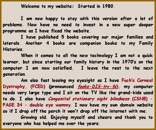 Text Box: 	Welcome to my website:  Started in 1980.			I am now happy to stay with this version after a lot of problems. Now have no need to invest in a new super dooper programme as I have fixed the website.	I have published 5 books covering our major families and laterals. Another 4 books are companion books to my Family Histories.	When it comes to all the new technology I am not a quick learner, but since starting our family history in the 1970s on the computer I am now satisfied.  I leave the rest to the next generation. 	Am also fast loosing my eyesight as I have Fuchs Corneal Dystrophy, (FCED) (pronounced fooks-DIS-trə-fe), my computer needs very large type and I sit on the TV like the grand-kids used to do. I also have Congenital stationary night blindness (CSNB) - PAGE 34 - double eye wammy. I now have my own domain website so if I drop off the perch it wont drop off the internet with me.	Growing old. Enjoying myself and cheers and thank you to everyone who has helped me over the years.  