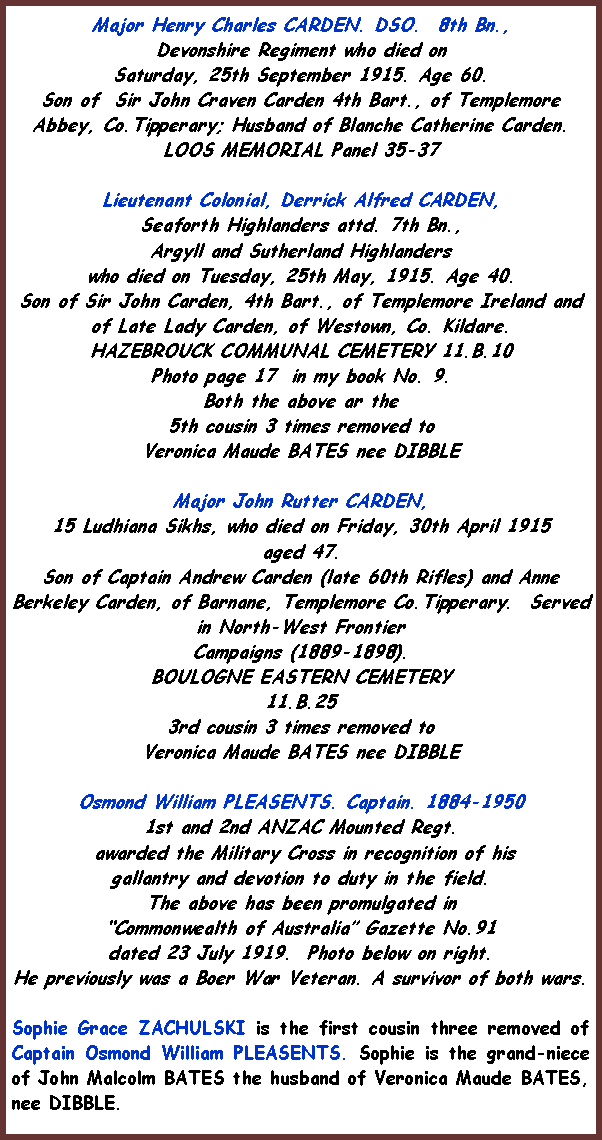 Text Box: Major Henry Charles CARDEN. DSO.  8th Bn., Devonshire Regiment who died on Saturday, 25th September 1915. Age 60.Son of  Sir John Craven Carden 4th Bart., of Templemore Abbey, Co.Tipperary; Husband of Blanche Catherine Carden.LOOS MEMORIAL Panel 35-37Lieutenant Colonial, Derrick Alfred CARDEN,   Seaforth Highlanders attd. 7th Bn., Argyll and Sutherland Highlanders who died on Tuesday, 25th May, 1915. Age 40.Son of Sir John Carden, 4th Bart., of Templemore Ireland and of Late Lady Carden, of Westown, Co. Kildare.HAZEBROUCK COMMUNAL CEMETERY 11.B.10Photo page 17  in my book No. 9.Both the above ar the 5th cousin 3 times removed to Veronica Maude BATES nee DIBBLE Major John Rutter CARDEN,  15 Ludhiana Sikhs, who died on Friday, 30th April 1915 aged 47.Son of Captain Andrew Carden (late 60th Rifles) and Anne Berkeley Carden, of Barnane, Templemore Co.Tipperary.  Served in North-West Frontier Campaigns (1889-1898).BOULOGNE EASTERN CEMETERY 11.B.25 3rd cousin 3 times removed to Veronica Maude BATES nee DIBBLEOsmond William PLEASENTS. Captain. 1884-19501st and 2nd ANZAC Mounted Regt. awarded the Military Cross in recognition of his gallantry and devotion to duty in the field.The above has been promulgated in Commonwealth of Australia Gazette No.91 dated 23 July 1919.  Photo below on right.He previously was a Boer War Veteran. A survivor of both wars.Sophie Grace ZACHULSKI is the first cousin three removed of Captain Osmond William PLEASENTS. Sophie is the grand-niece of John Malcolm BATES the husband of Veronica Maude BATES, nee DIBBLE.