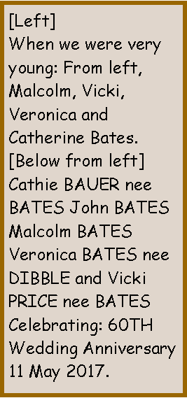 Text Box: [Left]When we were very young: From left, Malcolm, Vicki, Veronica and  Catherine Bates.[Below from left]Cathie BAUER nee BATES John BATES Malcolm BATES Veronica BATES nee DIBBLE and Vicki PRICE nee BATESCelebrating: 60TH Wedding Anniversary 11 May 2017.