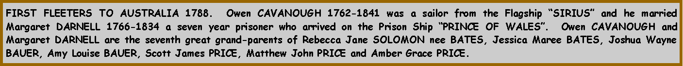 Text Box: FIRST FLEETERS TO AUSTRALIA 1788.  Owen CAVANOUGH 1762-1841 was a sailor from the Flagship SIRIUS and he married Margaret DARNELL 1766-1834 a seven year prisoner who arrived on the Prison Ship PRINCE OF WALES.  Owen CAVANOUGH and Margaret DARNELL are the seventh great grand-parents of Rebecca Jane SOLOMON nee BATES, Jessica Maree BATES, Joshua Wayne BAUER, Amy Louise BAUER, Scott James PRICE, Matthew John PRICE and Amber Grace PRICE.