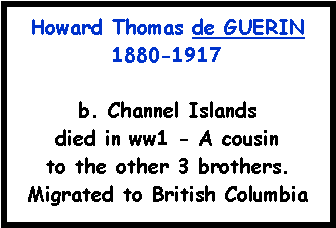 Text Box: Howard Thomas de GUERIN 1880-1917b. Channel Islands died in ww1 - A cousin to the other 3 brothers.Migrated to British Columbia