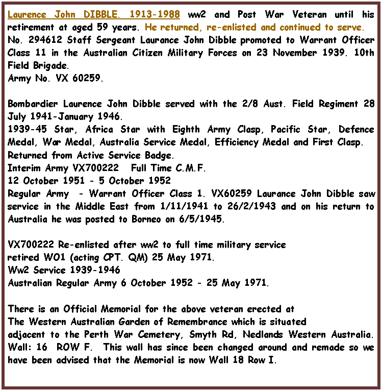Text Box: Laurence John DIBBLE. 1913-1988 ww2 and Post War Veteran until his retirement at aged 59 years. He returned, re-enlisted and continued to serve.No. 294612 Staff Sergeant Laurance John Dibble promoted to Warrant Officer Class 11 in the Australian Citizen Military Forces on 23 November 1939. 10th Field Brigade.Army No. VX 60259.Bombardier Laurence John Dibble served with the 2/8 Aust. Field Regiment 28 July 1941-January 1946.1939-45 Star, Africa Star with Eighth Army Clasp, Pacific Star, Defence Medal, War Medal, Australia Service Medal, Efficiency Medal and First Clasp.Returned from Active Service Badge.Interim Army VX700222   Full Time C.M.F.12 October 1951 - 5 October 1952Regular Army  - Warrant Officer Class 1. VX60259 Laurance John Dibble saw service in the Middle East from 1/11/1941 to 26/2/1943 and on his return to Australia he was posted to Borneo on 6/5/1945.VX700222 Re-enlisted after ww2 to full time military service  retired WO1 (acting CPT. QM) 25 May 1971. Ww2 Service 1939-1946Australian Regular Army 6 October 1952 - 25 May 1971.There is an Official Memorial for the above veteran erected atThe Western Australian Garden of Remembrance which is situatedadjacent to the Perth War Cemetery, Smyth Rd, Nedlands Western Australia. Wall: 16  ROW F.  This wall has since been changed around and remade so we have been advised that the Memorial is now Wall 18 Row I.