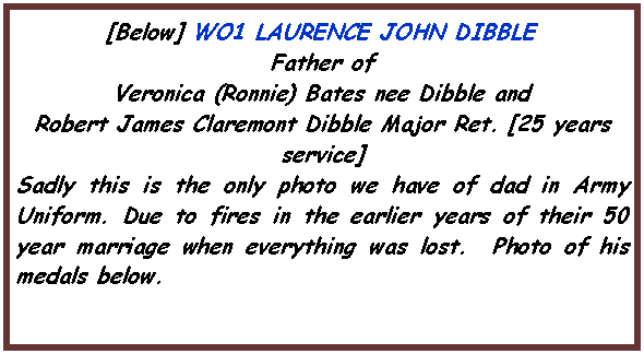 Text Box: [Below] WO1 LAURENCE JOHN DIBBLEFather of Veronica (Ronnie) Bates nee Dibble and Robert James Claremont Dibble Major Ret. [25 years service]Sadly this is the only photo we have of dad in Army Uniform. Due to fires in the earlier years of their 50 year marriage when everything was lost.  Photo of his medals below.