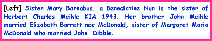 Text Box: [Left] Sister Mary Barnabus, a Benedictine Nun is the sister of Herbert Charles Meikle KIA 1943. Her brother John Meikle married Elizabeth Barrett nee McDonald, sister of Margaret Maria McDonald who married John  Dibble.