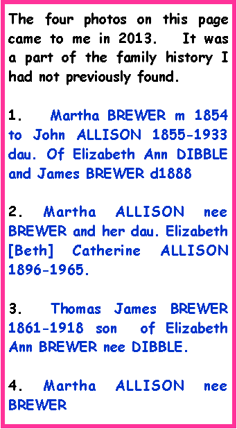Text Box: The four photos on this page came to me in 2013.   It was  a part of the family history I had not previously found.1.   Martha BREWER m 1854 to John ALLISON 1855-1933 dau. Of Elizabeth Ann DIBBLE and James BREWER d18882. Martha ALLISON nee BREWER and her dau. Elizabeth [Beth] Catherine ALLISON 1896-1965. 3.  Thomas James BREWER 1861-1918 son  of Elizabeth Ann BREWER nee DIBBLE. 4. Martha ALLISON nee BREWER 