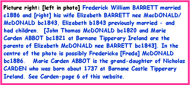 Text Box: Picture right: [left in photo] Frederick William BARRETT married c1886 and [right] his wife Elizabeth BARRETT nee MacDONALD/ McDONALD bc1843, Elizabeth b1843 previously married - and had children.  [John Thomas McDONALD bc1820 and Marie Carden ABBOT bc1821 at Barnane Tipperary Ireland are the parents of Elizabeth McDONALD nee BARRETT bc1843]. In the centre of the photo is possibly Fredericka [Freda] McDONALD bc1886.   Marie Carden ABBOT is the grand-daughter of Nicholas CARDEN who was born about 1737 at Barnane Castle Tipperary Ireland. See Carden-page 6 of this website.