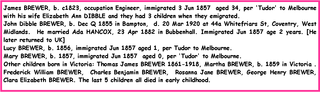 Text Box: James BREWER, b. c1823, occupation Engineer, immigrated 3 Jun 1857  aged 34, per 'Tudor' to Melbourne with his wife Elizabeth Ann DIBBLE and they had 3 children when they emigrated.John Dibble BREWER, b. Dec Q 1855 in Bampton,  d. 20 Mar 1920 at 44a Whitefriars St, Coventry, West Midlands.  He married Ada HANCOX, 23 Apr 1882 in Bubbenhall. Immigrated Jun 1857 age 2 years. [He later returned to UK]Lucy BREWER, b. 1856, immigrated Jun 1857 aged 1, per Tudor to Melbourne. Mary BREWER, b. 1857, immigrated Jun 1857  aged 0, per 'Tudor' to Melbourne.Other children born in Victoria: Thomas James BREWER 1861-1918, Martha BREWER, b. 1859 in Victoria . Frederick William BREWER,  Charles Benjamin BREWER,  Rosanna Jane BREWER, George Henry BREWER,  Clara Elizabeth BREWER. The last 5 children all died in early childhood.