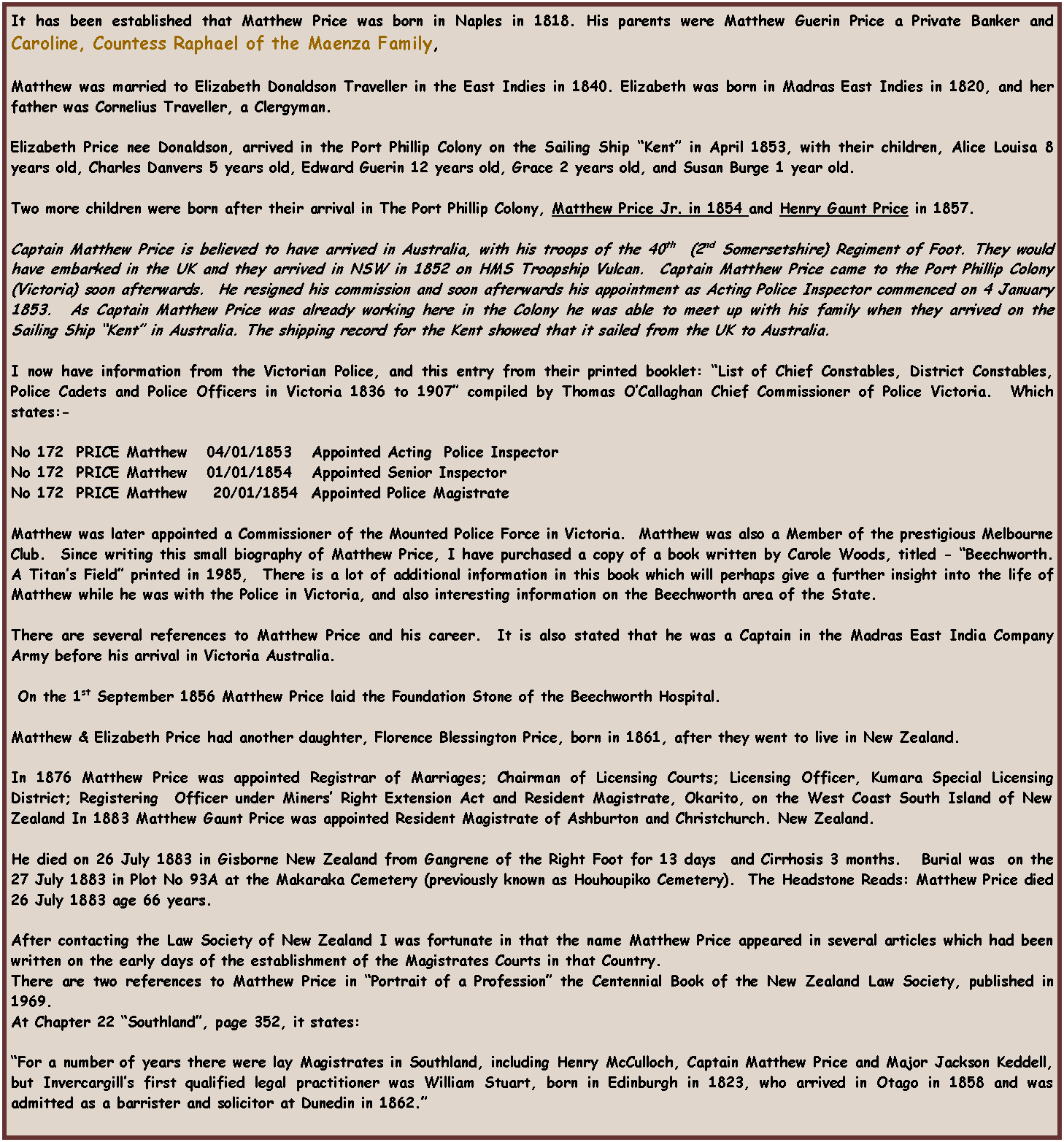 Text Box: It has been established that Matthew Price was born in Naples in 1818. His parents were Matthew Guerin Price a Private Banker and Caroline, Countess Raphael of the Maenza Family, 

Matthew was married to Elizabeth Donaldson Traveller in the East Indies in 1840. Elizabeth was born in Madras East Indies in 1820, and her father was Cornelius Traveller, a Clergyman. 

Elizabeth Price nee Donaldson, arrived in the Port Phillip Colony on the Sailing Ship “Kent” in April 1853, with their children, Alice Louisa 8 years old, Charles Danvers 5 years old, Edward Guerin 12 years old, Grace 2 years old, and Susan Burge 1 year old.

Two more children were born after their arrival in The Port Phillip Colony, Matthew Price Jr. in 1854 and Henry Gaunt Price in 1857. 

Captain Matthew Price is believed to have arrived in Australia, with his troops of the 40th  (2nd Somersetshire) Regiment of Foot. They would have embarked in the UK and they arrived in NSW in 1852 on HMS Troopship Vulcan.  Captain Matthew Price came to the Port Phillip Colony (Victoria) soon afterwards.  He resigned his commission and soon afterwards his appointment as Acting Police Inspector commenced on 4 January 1853.  As Captain Matthew Price was already working here in the Colony he was able to meet up with his family when they arrived on the Sailing Ship “Kent” in Australia. The shipping record for the Kent showed that it sailed from the UK to Australia.

I now have information from the Victorian Police, and this entry from their printed booklet: “List of Chief Constables, District Constables, Police Cadets and Police Officers in Victoria 1836 to 1907” compiled by Thomas O’Callaghan Chief Commissioner of Police Victoria.  Which states:-

No 172  PRICE Matthew   04/01/1853   Appointed Acting  Police Inspector
No 172  PRICE Matthew   01/01/1854   Appointed Senior Inspector
No 172  PRICE Matthew    20/01/1854  Appointed Police Magistrate

Matthew was later appointed a Commissioner of the Mounted Police Force in Victoria.  Matthew was also a Member of the prestigious Melbourne Club.  Since writing this small biography of Matthew Price, I have purchased a copy of a book written by Carole Woods, titled - “Beechworth. A Titan’s Field” printed in 1985,  There is a lot of additional information in this book which will perhaps give a further insight into the life of Matthew while he was with the Police in Victoria, and also interesting information on the Beechworth area of the State.

There are several references to Matthew Price and his career.  It is also stated that he was a Captain in the Madras East India Company Army before his arrival in Victoria Australia. 

 On the 1st September 1856 Matthew Price laid the Foundation Stone of the Beechworth Hospital. 

Matthew & Elizabeth Price had another daughter, Florence Blessington Price, born in 1861, after they went to live in New Zealand. 

In 1876 Matthew Price was appointed Registrar of Marriages; Chairman of Licensing Courts; Licensing Officer, Kumara Special Licensing District; Registering  Officer under Miners’ Right Extension Act and Resident Magistrate, Okarito, on the West Coast South Island of New Zealand In 1883 Matthew Gaunt Price was appointed Resident Magistrate of Ashburton and Christchurch. New Zealand.

He died on 26 July 1883 in Gisborne New Zealand from Gangrene of the Right Foot for 13 days  and Cirrhosis 3 months.   Burial was  on the 27 July 1883 in Plot No 93A at the Makaraka Cemetery (previously known as Houhoupiko Cemetery).  The Headstone Reads: Matthew Price died 26 July 1883 age 66 years.
 
After contacting the Law Society of New Zealand I was fortunate in that the name Matthew Price appeared in several articles which had been written on the early days of the establishment of the Magistrates Courts in that Country.
There are two references to Matthew Price in “Portrait of a Profession” the Centennial Book of the New Zealand Law Society, published in 1969.
At Chapter 22 “Southland”, page 352, it states:

“For a number of years there were lay Magistrates in Southland, including Henry McCulloch, Captain Matthew Price and Major Jackson Keddell, but Invercargill’s first qualified legal practitioner was William Stuart, born in Edinburgh in 1823, who arrived in Otago in 1858 and was admitted as a barrister and solicitor at Dunedin in 1862.”
