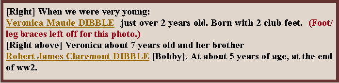 Text Box: [Right] When we were very young:  Veronica Maude DIBBLE  just over 2 years old. Born with 2 club feet.  (Foot/leg braces left off for this photo.)[Right above] Veronica about 7 years old and her brother Robert James Claremont DIBBLE [Bobby], At about 5 years of age, at the end of ww2.
