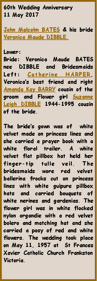 Text Box: 60th Wedding Anniversary11 May 2017John Malcolm BATES & his bride Veronica Maude DIBBLE.Lower: Bride: Veronica Maude BATES nee DIBBLE and Bridesmaids Left: Catherine HARPER, Veronicas best friend and right Amanda Kay BARRY cousin of the groom and Flower girl Suzanne Leigh DIBBLE 1944-1995 cousin of the bride.The brides gown was of  white velvet made on princess lines and she carried a prayer book with a white floral trailer. A white velvet flat pillbox hat held her finger-tip tulle veil. The bridesmaids wore red velvet ballerina frocks cut on princess lines with white guipure pillbox hats and carried bouquets of white nerines and gardenias. The flower girl was in white flocked nylon organdie with a red velvet bolero and matching hat and she carried a posy of red and white flowers. The wedding took place on May 11, 1957 at  St Frances Xavier Catholic Church Frankston Victoria.