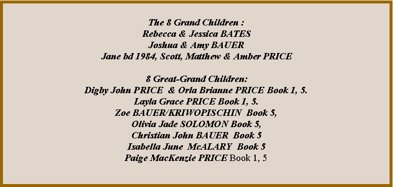 Text Box: The 8 Grand Children :Rebecca & Jessica BATES Joshua & Amy BAUERJane bd 1984, Scott, Matthew & Amber PRICE8 Great-Grand Children:Digby John PRICE  & Orla Brianne PRICE Book 1, 5.Layla Grace PRICE Book 1, 5.Zoe BAUER/KRIWOPISCHIN  Book 5,Olivia Jade SOLOMON Book 5, Christian John BAUER  Book 5 Isabella June  McALARY  Book 5Paige MacKenzie PRICE Book 1, 5