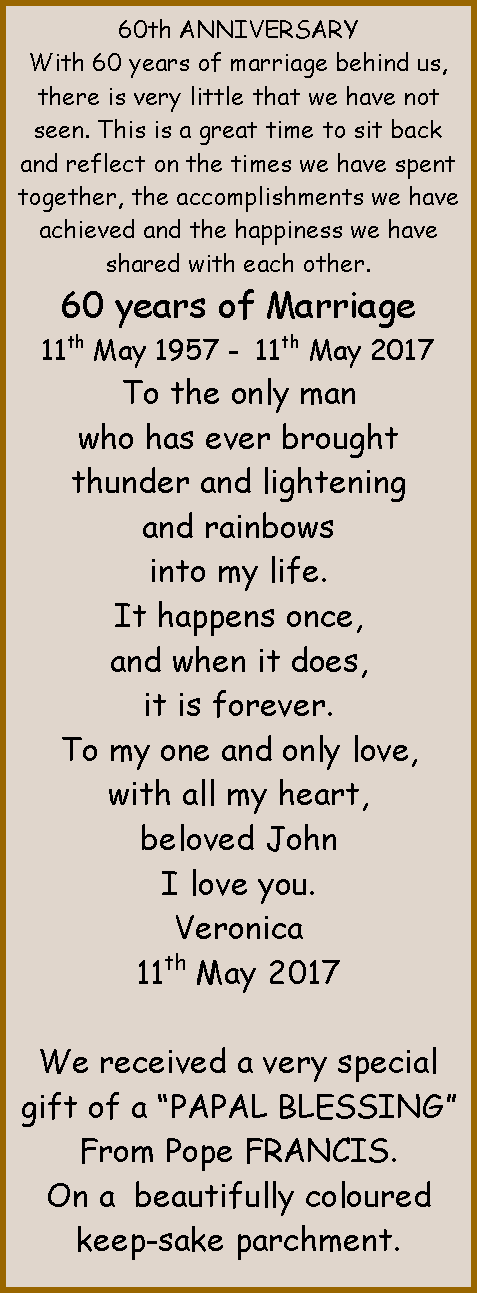 Text Box: 60th ANNIVERSARYWith 60 years of marriage behind us, there is very little that we have not seen. This is a great time to sit back and reflect on the times we have spent together, the accomplishments we have achieved and the happiness we have shared with each other.60 years of Marriage11th May 1957 -  11th May 2017To the only manwho has ever broughtthunder and lighteningand rainbowsinto my life.It happens once,and when it does,it is forever.To my one and only love,with all my heart,beloved JohnI love you.Veronica11th May 2017 We received a very special gift of a PAPAL BLESSINGFrom Pope FRANCIS.On a  beautifully coloured keep-sake parchment.