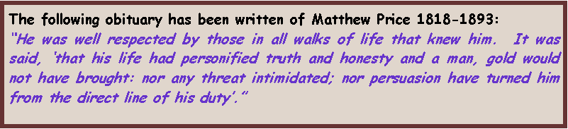 Text Box: The following obituary has been written of Matthew Price 1818-1893:
“He was well respected by those in all walks of life that knew him.  It was said, ‘that his life had personified truth and honesty and a man, gold would not have brought: nor any threat intimidated; nor persuasion have turned him from the direct line of his duty’.”
