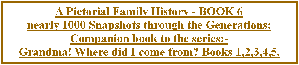 Text Box: A Pictorial Family History - BOOK 6nearly 1000 Snapshots through the Generations: Companion book to the series:-Grandma! Where did I come from? Books 1,2,3,4,5.