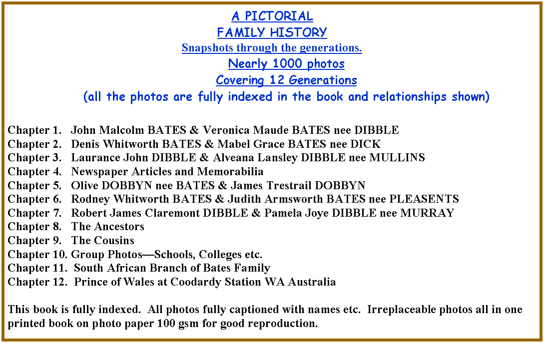 Text Box: A PICTORIALFAMILY HISTORYSnapshots through the generations. Nearly 1000 photos Covering 12 Generations(all the photos are fully indexed in the book and relationships shown)Chapter 1.   John Malcolm BATES & Veronica Maude BATES nee DIBBLEChapter 2.   Denis Whitworth BATES & Mabel Grace BATES nee DICKChapter 3.   Laurance John DIBBLE & Alveana Lansley DIBBLE nee MULLINSChapter 4.   Newspaper Articles and Memorabilia Chapter 5.   Olive DOBBYN nee BATES & James Trestrail DOBBYNChapter 6.   Rodney Whitworth BATES & Judith Armsworth BATES nee PLEASENTSChapter 7.   Robert James Claremont DIBBLE & Pamela Joye DIBBLE nee MURRAYChapter 8.   The AncestorsChapter 9.   The CousinsChapter 10. Group PhotosSchools, Colleges etc. Chapter 11.  South African Branch of Bates FamilyChapter 12.  Prince of Wales at Coodardy Station WA AustraliaThis book is fully indexed.  All photos fully captioned with names etc.  Irreplaceable photos all in one printed book on photo paper 100 gsm for good reproduction.